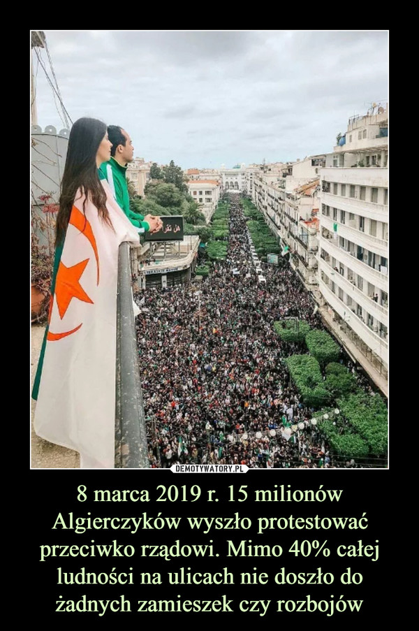 8 marca 2019 r. 15 milionów Algierczyków wyszło protestować przeciwko rządowi. Mimo 40% całej ludności na ulicach nie doszło do żadnych zamieszek czy rozbojów