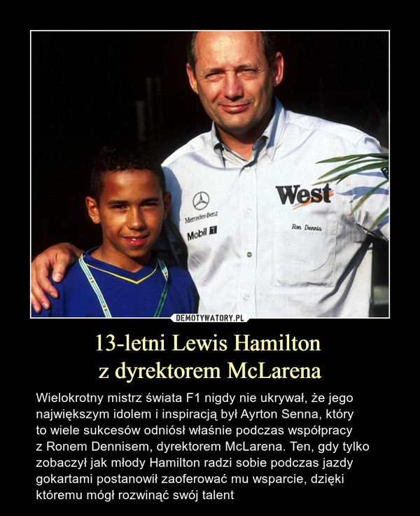 13-letni Lewis Hamilton z dyrektorem McLarena – Wielokrotny mistrz świata F1 nigdy nie ukrywał, że jego największym idolem i inspiracją był Ayrton Senna, który to wiele sukcesów odniósł właśnie podczas współpracy z Ronem Dennisem, dyrektorem McLarena. Ten, gdy tylko zobaczył jak młody Hamilton radzi sobie podczas jazdy gokartami postanowił zaoferować mu wsparcie, dzięki któremu mógł rozwinąć swój talent 