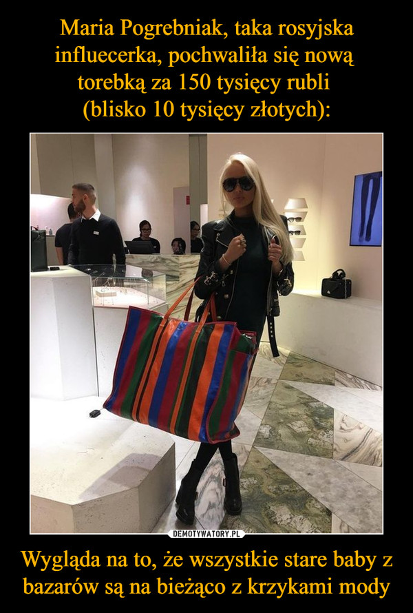 Maria Pogrebniak, taka rosyjska influecerka, pochwaliła się nową 
torebką za 150 tysięcy rubli 
(blisko 10 tysięcy złotych): Wygląda na to, że wszystkie stare baby z bazarów są na bieżąco z krzykami mody