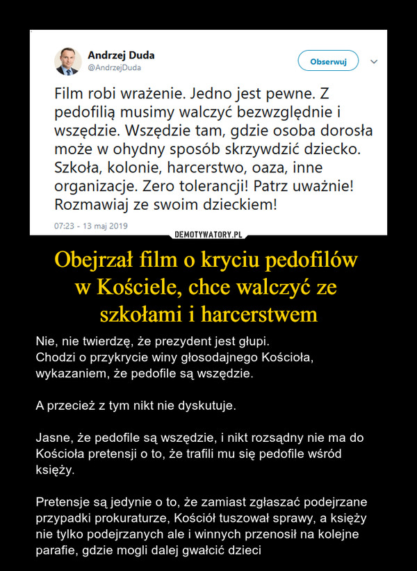 Obejrzał film o kryciu pedofilów w Kościele, chce walczyć ze szkołami i harcerstwem – Nie, nie twierdzę, że prezydent jest głupi. Chodzi o przykrycie winy głosodajnego Kościoła, wykazaniem, że pedofile są wszędzie. A przecież z tym nikt nie dyskutuje.Jasne, że pedofile są wszędzie, i nikt rozsądny nie ma do Kościoła pretensji o to, że trafili mu się pedofile wśród księży. Pretensje są jedynie o to, że zamiast zgłaszać podejrzane przypadki prokuraturze, Kościół tuszował sprawy, a księży nie tylko podejrzanych ale i winnych przenosił na kolejne parafie, gdzie mogli dalej gwałcić dzieci 