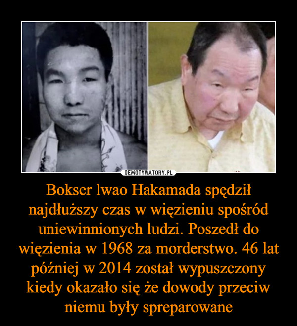 Bokser lwao Hakamada spędził najdłuższy czas w więzieniu spośród uniewinnionych ludzi. Poszedł do więzienia w 1968 za morderstwo. 46 lat później w 2014 został wypuszczony kiedy okazało się że dowody przeciw niemu były spreparowane