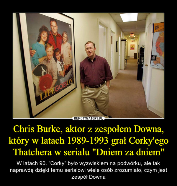 Chris Burke, aktor z zespołem Downa, który w latach 1989-1993 grał Corky'ego Thatchera w serialu "Dniem za dniem" – W latach 90. "Corky" było wyzwiskiem na podwórku, ale tak naprawdę dzięki temu serialowi wiele osób zrozumiało, czym jest zespół Downa 