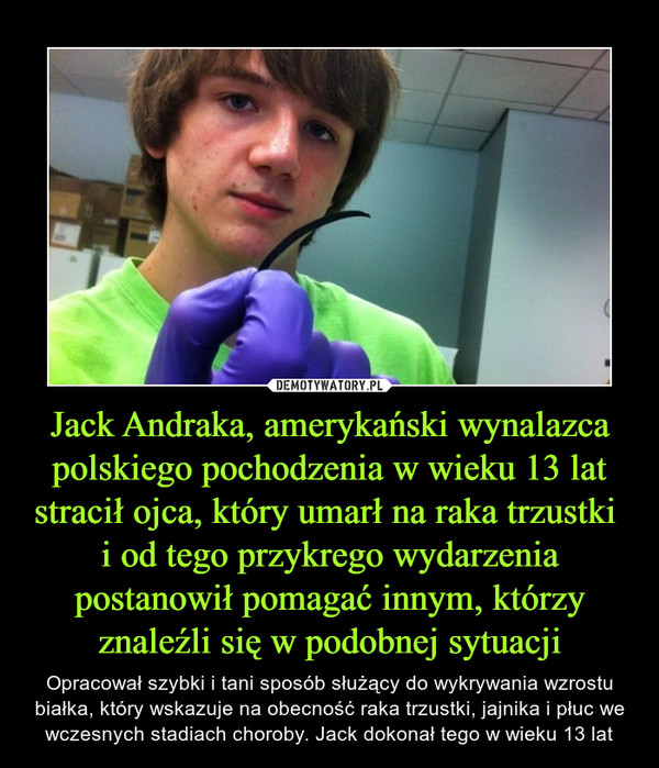 Jack Andraka, amerykański wynalazca polskiego pochodzenia w wieku 13 lat stracił ojca, który umarł na raka trzustki i od tego przykrego wydarzenia postanowił pomagać innym, którzy znaleźli się w podobnej sytuacji – Opracował szybki i tani sposób służący do wykrywania wzrostu białka, który wskazuje na obecność raka trzustki, jajnika i płuc we wczesnych stadiach choroby. Jack dokonał tego w wieku 13 lat 