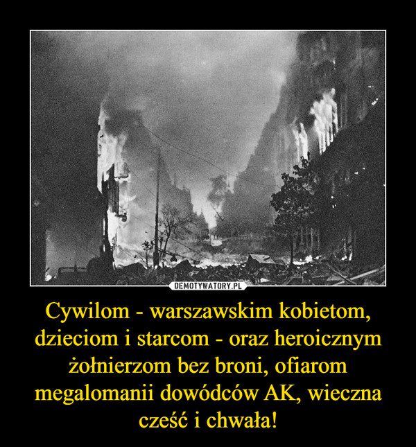 Cywilom - warszawskim kobietom, dzieciom i starcom - oraz heroicznym żołnierzom bez broni, ofiarom megalomanii dowódców AK, wieczna cześć i chwała! –  