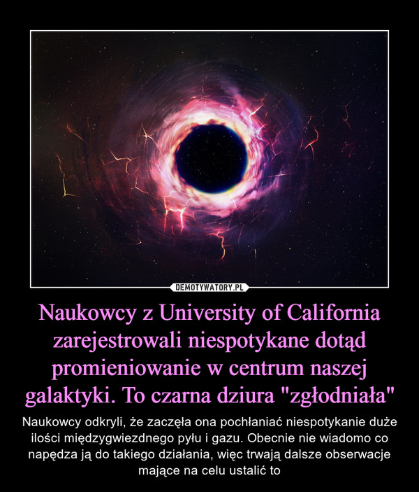 Naukowcy z University of California zarejestrowali niespotykane dotąd promieniowanie w centrum naszej galaktyki. To czarna dziura "zgłodniała" – Naukowcy odkryli, że zaczęła ona pochłaniać niespotykanie duże ilości międzygwiezdnego pyłu i gazu. Obecnie nie wiadomo co napędza ją do takiego działania, więc trwają dalsze obserwacje mające na celu ustalić to 