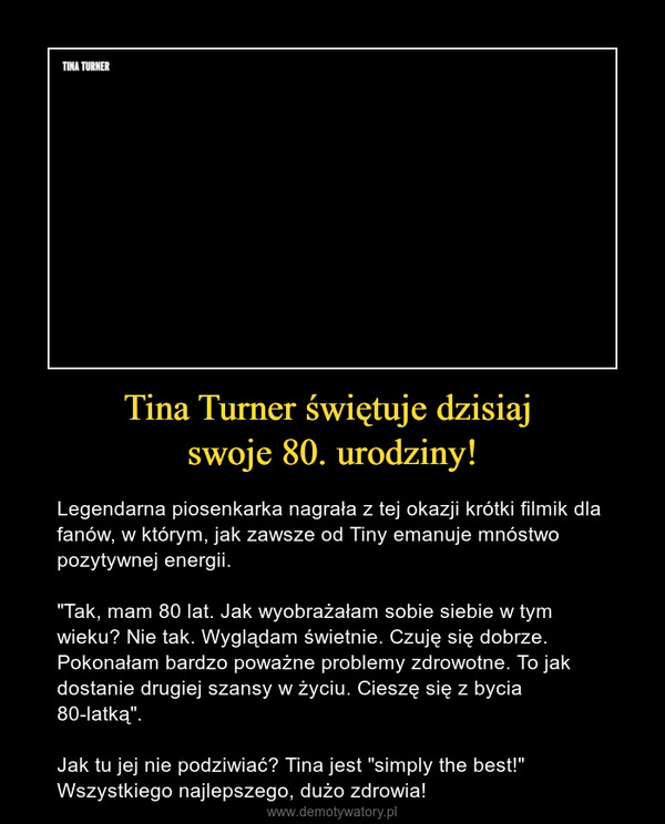 Tina Turner świętuje dzisiaj swoje 80. urodziny! – Legendarna piosenkarka nagrała z tej okazji krótki filmik dla fanów, w którym, jak zawsze od Tiny emanuje mnóstwo pozytywnej energii."Tak, mam 80 lat. Jak wyobrażałam sobie siebie w tym wieku? Nie tak. Wyglądam świetnie. Czuję się dobrze. Pokonałam bardzo poważne problemy zdrowotne. To jak dostanie drugiej szansy w życiu. Cieszę się z bycia 80-latką".Jak tu jej nie podziwiać? Tina jest "simply the best!"Wszystkiego najlepszego, dużo zdrowia! 