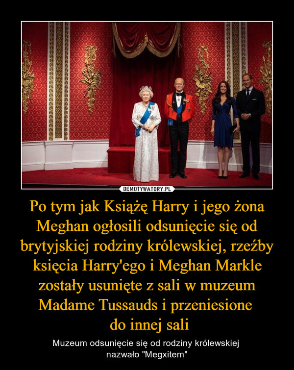 Po tym jak Książę Harry i jego żona Meghan ogłosili odsunięcie się od brytyjskiej rodziny królewskiej, rzeźby księcia Harry'ego i Meghan Markle zostały usunięte z sali w muzeum Madame Tussauds i przeniesione  do innej sali – Muzeum odsunięcie się od rodziny królewskiej nazwało "Megxitem" 