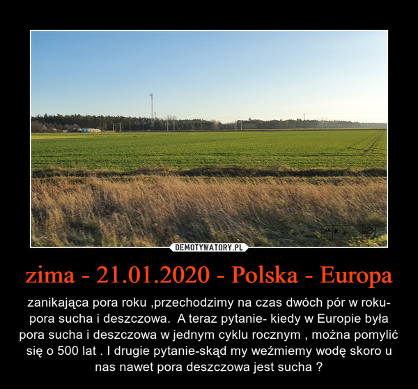zima - 21.01.2020 - Polska - Europa – zanikająca pora roku ,przechodzimy na czas dwóch pór w roku- pora sucha i deszczowa.  A teraz pytanie- kiedy w Europie była pora sucha i deszczowa w jednym cyklu rocznym , można pomylić się o 500 lat . I drugie pytanie-skąd my weźmiemy wodę skoro u nas nawet pora deszczowa jest sucha ? 