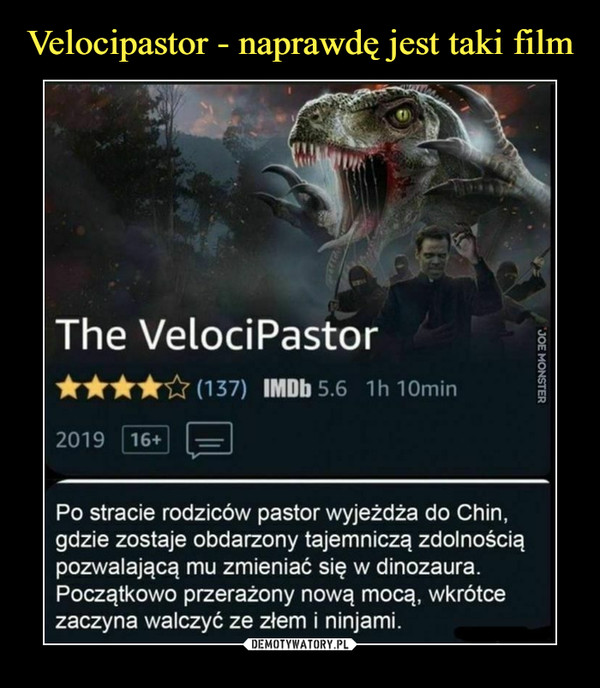  –  The VelociPastor****&(137) IMDbS IhlOmin2019 (j6+) r^nPo stracie rodziców pastor wyjeżdża do Chin,gdzie zostaje obdarzony tajemniczą zdolnościąpozwalającą mu zmieniać się w dinozaura.Początkowo przerażony nową mocą, wkrótcezaczyna walczyć ze złem i ninjami.