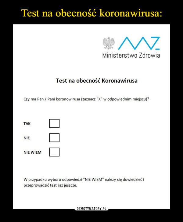  –  Ministerstwo ZdrowiaTest na obecność KoronawirusaCzy ma Pan / Pani koronowirusa (zaznacz "X" w odpowiednim miejscu)?TAKNIENIE WIEMW przypadku wyboru odpowiedzi "NIE WIEM" należy się dowiedzieć iprzeprowadzić test raz jeszcze.