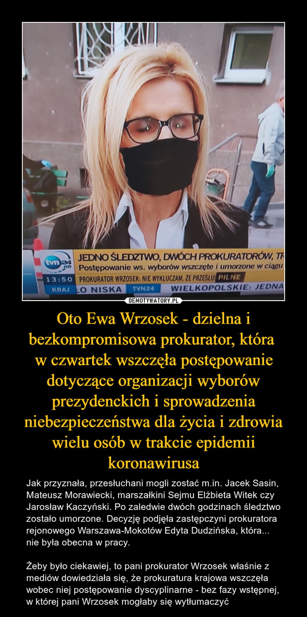 Oto Ewa Wrzosek - dzielna i bezkompromisowa prokurator, która 
w czwartek wszczęła postępowanie dotyczące organizacji wyborów prezydenckich i sprowadzenia niebezpieczeństwa dla życia i zdrowia wielu osób w trakcie epidemii koronawirusa