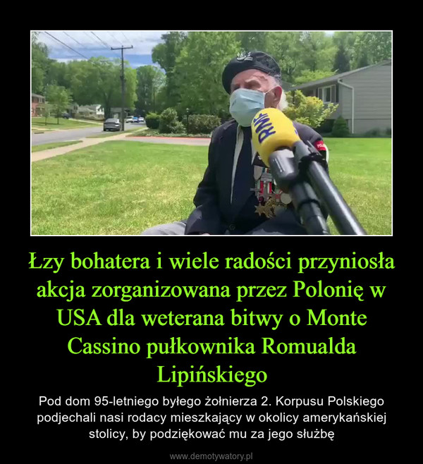 Łzy bohatera i wiele radości przyniosła akcja zorganizowana przez Polonię w USA dla weterana bitwy o Monte Cassino pułkownika Romualda Lipińskiego – Pod dom 95-letniego byłego żołnierza 2. Korpusu Polskiego podjechali nasi rodacy mieszkający w okolicy amerykańskiej stolicy, by podziękować mu za jego służbę 