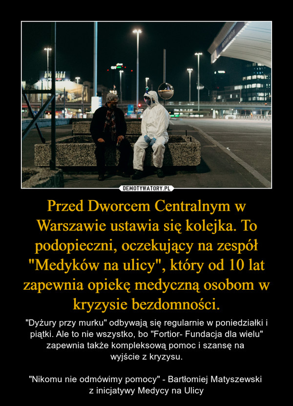 Przed Dworcem Centralnym w Warszawie ustawia się kolejka. To podopieczni, oczekujący na zespół "Medyków na ulicy", który od 10 lat zapewnia opiekę medyczną osobom w kryzysie bezdomności. – "Dyżury przy murku" odbywają się regularnie w poniedziałki i piątki. Ale to nie wszystko, bo "Fortior- Fundacja dla wielu" zapewnia także kompleksową pomoc i szansę na wyjście z kryzysu."Nikomu nie odmówimy pomocy" - Bartłomiej Matyszewski z inicjatywy Medycy na Ulicy 
