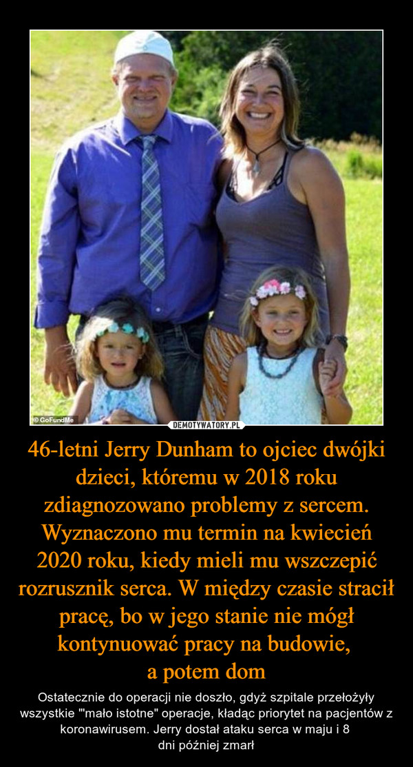 46-letni Jerry Dunham to ojciec dwójki dzieci, któremu w 2018 roku zdiagnozowano problemy z sercem. Wyznaczono mu termin na kwiecień 2020 roku, kiedy mieli mu wszczepić rozrusznik serca. W między czasie stracił pracę, bo w jego stanie nie mógł kontynuować pracy na budowie, 
a potem dom