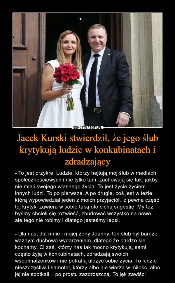 Jacek Kurski stwierdził, że jego ślub krytykują ludzie w konkubinatach i zdradzający – - To jest przykre. Ludzie, którzy hejtują mój ślub w mediach społecznościowych i nie tylko tam, zachowują się tak, jakby nie mieli swojego własnego życia. To jest życie życiem innych ludzi. To po pierwsze. A po drugie, coś jest w tezie, którą wypowiedział jeden z moich przyjaciół, iż pewna część tej krytyki zawiera w sobie taką oto cichą sugestię: My też byśmy chcieli się rozwieść, zbudować wszystko na nowo, ale tego nie robimy i dlatego jesteśmy lepsi.- Dla nas, dla mnie i mojej żony Joanny, ten ślub był bardzo ważnym duchowo wydarzeniem, dlatego że bardzo się kochamy. Ci zaś, którzy nas tak mocno krytykują, sami często żyją w konkubinatach, zdradzają swoich współmałżonków i nie potrafią ułożyć sobie życia. To ludzie nieszczęśliwi i samotni, którzy albo nie wierzą w miłość, albo jej nie spotkali. I po prostu zazdroszczą. To jęk zawiści 