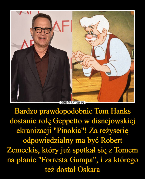 Bardzo prawdopodobnie Tom Hanks dostanie rolę Geppetto w disnejowskiej ekranizacji "Pinokia"! Za reżyserię odpowiedzialny ma być Robert Zemeckis, który już spotkał się z Tomem na planie "Forresta Gumpa", i za którego też dostał Oskara –  