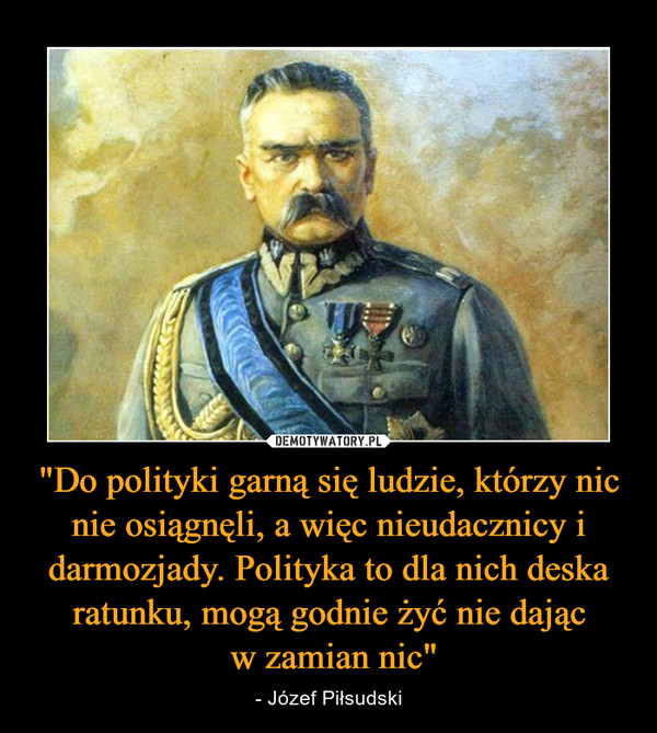 "Do polityki garną się ludzie, którzy nic nie osiągnęli, a więc nieudacznicy i darmozjady. Polityka to dla nich deska ratunku, mogą godnie żyć nie dając w zamian nic" – - Józef Piłsudski 