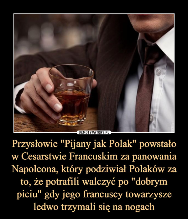 Przysłowie "Pijany jak Polak" powstało w Cesarstwie Francuskim za panowania Napoleona, który podziwiał Polaków za to, że potrafili walczyć po "dobrym piciu" gdy jego francuscy towarzysze ledwo trzymali się na nogach