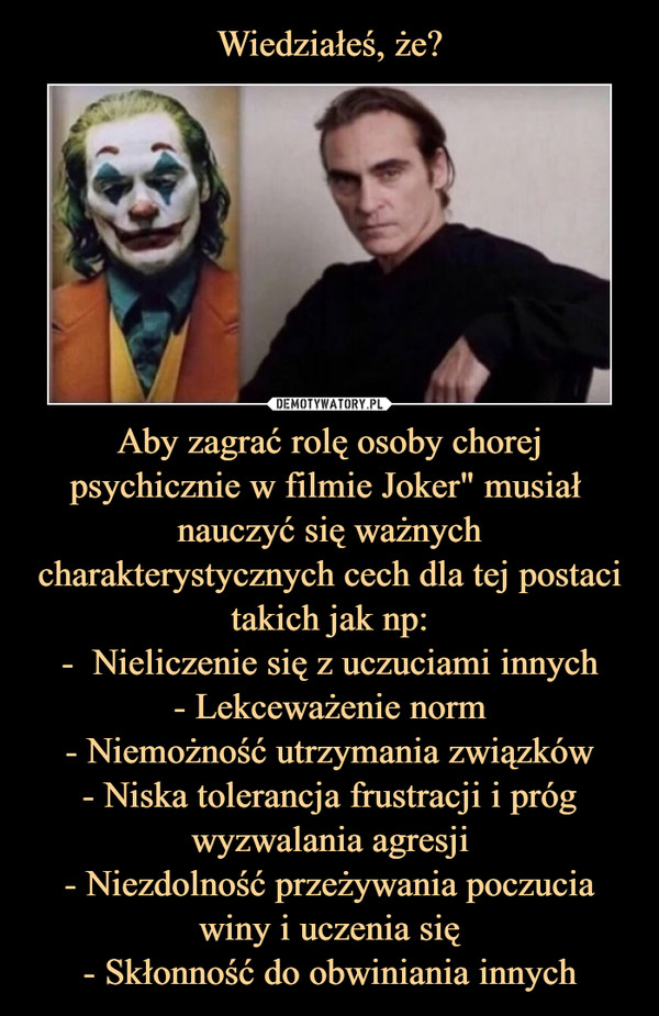 Aby zagrać rolę osoby chorej psychicznie w filmie Joker" musiał  nauczyć się ważnych charakterystycznych cech dla tej postaci takich jak np:-  Nieliczenie się z uczuciami innych- Lekceważenie norm- Niemożność utrzymania związków- Niska tolerancja frustracji i próg wyzwalania agresji- Niezdolność przeżywania poczucia winy i uczenia się- Skłonność do obwiniania innych –  