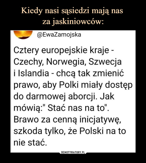  –  @EwaZamojskaCztery europejskie kraje -Czechy, Norwegia, Szwecjai Islandia - chcą tak zmienićprawo, aby Polki miały dostępdo darmowej aborcji. Jakmówią:" Stać nas na to".Brawo za cenną inicjatywę,szkoda tylko, że Polski na tonie stać.