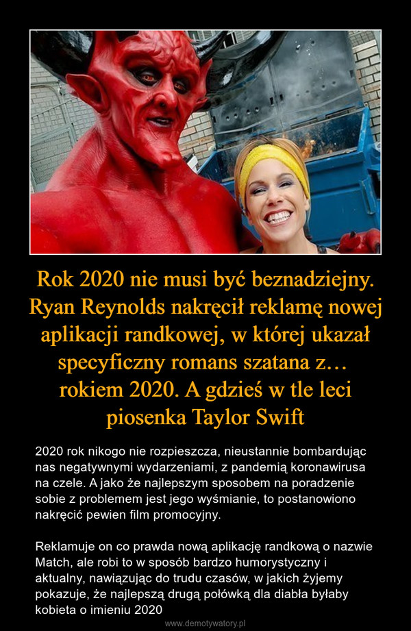 Rok 2020 nie musi być beznadziejny. Ryan Reynolds nakręcił reklamę nowej aplikacji randkowej, w której ukazał specyficzny romans szatana z… rokiem 2020. A gdzieś w tle leci piosenka Taylor Swift – 2020 rok nikogo nie rozpieszcza, nieustannie bombardując nas negatywnymi wydarzeniami, z pandemią koronawirusa na czele. A jako że najlepszym sposobem na poradzenie sobie z problemem jest jego wyśmianie, to postanowiono nakręcić pewien film promocyjny.Reklamuje on co prawda nową aplikację randkową o nazwie Match, ale robi to w sposób bardzo humorystyczny i aktualny, nawiązując do trudu czasów, w jakich żyjemy  pokazuje, że najlepszą drugą połówką dla diabła byłaby kobieta o imieniu 2020 