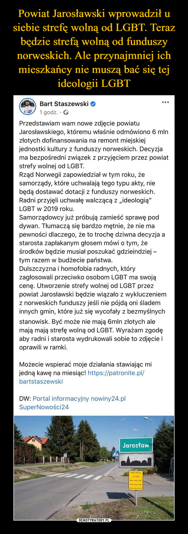  –  Bart Staszewski•..1 godz. · OPrzedstawiam wam nowe zdjęcie powiatuJarosławskiego, któremu właśnie odmówiono 6 mlnzłotych dofinansowania na remont miejskiejjednostki kultury z funduszy norweskich. Decyzjama bezpośredni związek z przyjęciem przez powiatstrefy wolnej od LGBT.Rząd Norwegii zapowiedział w tym roku, żesamorządy, które uchwalają tego typu akty, niebędą dostawać dotacji z funduszy norweskich.Radni przyjęli uchwałę walczącą z „ideologią"LGBT w 2019 roku.Samorządowcy już próbują zamieść sprawę poddywan. Tłumaczą się bardzo mętnie, że nie mapewności dlaczego, że to trochę dziwna decyzja astarosta zapłakanym głosem mówi o tym, żeśrodków będzie musiał poszukać gdzieindziej -tym razem w budżecie państwa.Dulszczyzna i homofobia radnych, któryzagłosowali przeciwko osobom LGBT ma swojącenę. Utworzenie strefy wolnej od LGBT przezpowiat Jarosławski będzie wiązało z wykluczeniemz norweskich funduszy jeśli nie pójdą oni ślademinnych gmin, które już się wycofały z bezmyślnychstanowisk. Być może nie mają 6mln złotych alemają mają strefę wolną od LGBT. Wyrażam zgodęaby radni i starosta wydrukowali sobie to zdjęcie ioprawili w ramki.Możecie wspierać moje działania stawiając mijedną kawę na miesiąc! https://patronite.pl/bartstaszewskiDW: Portal informacyjny nowiny24.plSuperNowości24JarosławSTREFA WOLNAZONE SANS LGBT30HA BE3 JCET
