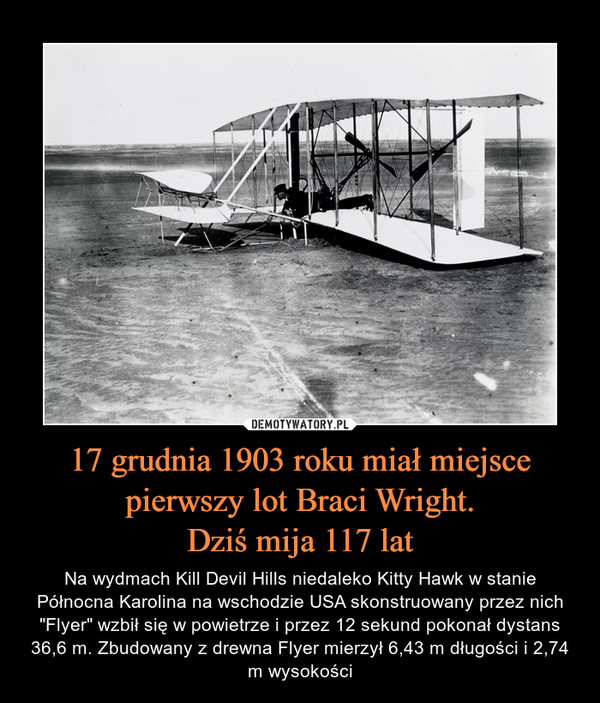 17 grudnia 1903 roku miał miejsce pierwszy lot Braci Wright.Dziś mija 117 lat – Na wydmach Kill Devil Hills niedaleko Kitty Hawk w stanie Północna Karolina na wschodzie USA skonstruowany przez nich "Flyer" wzbił się w powietrze i przez 12 sekund pokonał dystans 36,6 m. Zbudowany z drewna Flyer mierzył 6,43 m długości i 2,74 m wysokości 