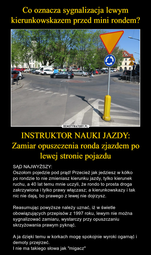 INSTRUKTOR NAUKI JAZDY:Zamiar opuszczenia ronda zjazdem po lewej stronie pojazdu – SĄD NAJWYŻSZY:Oszołom pojedzie pod prąd! Przecież jak jedziesz w kółko po rondzie to nie zmieniasz kierunku jazdy, tylko kierunek ruchu, a 40 lat temu mnie uczyli, że rondo to prosta droga zakrzywiona i tylko prawy włączasz; a kierunkowskazy i tak nic nie dają, bo prawego z lewej nie dojrzysz.Reasumując powyższe należy uznać, iż w świetle obowiązujących przepisów z 1997 roku, lewym nie można sygnalizować zamiaru, wystarczy przy opuszczaniu skrzyżowania prawym pyknąć. A ja dzięki temu w korkach mogę spokojnie wyroki ogarnąć i demoty przejrzeć.I nie ma takiego słowa jak "migacz" 