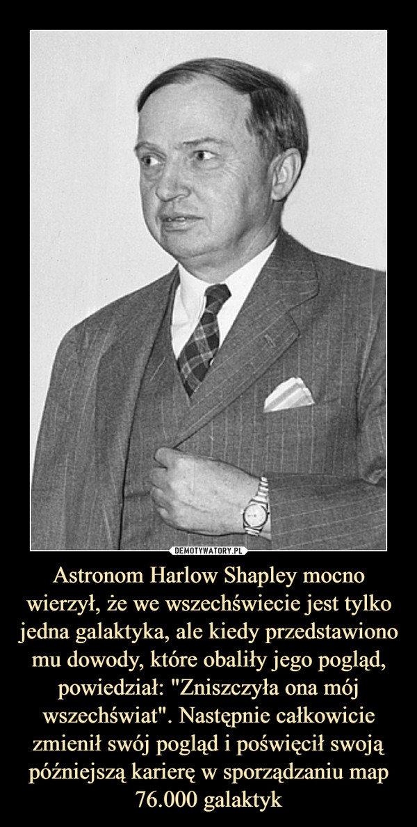 Astronom Harlow Shapley mocno wierzył, że we wszechświecie jest tylko jedna galaktyka, ale kiedy przedstawiono mu dowody, które obaliły jego pogląd, powiedział: "Zniszczyła ona mój wszechświat". Następnie całkowicie zmienił swój pogląd i poświęcił swoją późniejszą karierę w sporządzaniu map 76.000 galaktyk