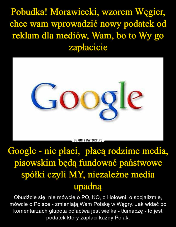 Google - nie płaci,  płacą rodzime media, pisowskim będą fundować państwowe spółki czyli MY, niezależne media upadną – Obudźcie się, nie mówcie o PO, KO, o Hołowni, o socjalizmie, mówcie o Polsce - zmieniają Wam Polskę w Węgry. Jak widać po komentarzach głupota polactwa jest wielka - tłumaczę - to jest podatek który zapłaci każdy Polak. 