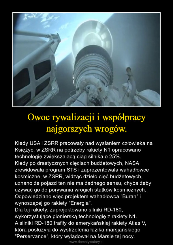Owoc rywalizacji i współpracy najgorszych wrogów. – Kiedy USA i ZSRR pracowały nad wysłaniem człowieka na Księżyc, w ZSRR na potrzeby rakiety N1 opracowano technologię zwiększającą ciąg silnika o 25%. Kiedy po drastycznych cięciach budżetowych, NASA zrewidowała program STS i zaprezentowała wahadłowce kosmiczne, w ZSRR, widząc dzieło cięć budżetowych, uznano że pojazd ten nie ma żadnego sensu, chyba żeby używać go do porywania wrogich statków kosmicznych. Odpowiedziano więc projektem wahadłowca "Buran" i wynoszącej go rakiety "Energia". Dla tej rakiety, zaprojektowano silniki RD-180, wykorzystujące pionierską technologię z rakiety N1.A silniki RD-180 trafiły do amerykańskiej rakiety Atlas V, która posłużyła do wystrzelenia łazika marsjańskiego "Perservance", który wylądował na Marsie tej nocy. 