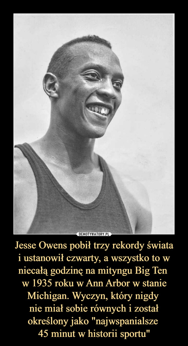 Jesse Owens pobił trzy rekordy światai ustanowił czwarty, a wszystko to w niecałą godzinę na mityngu Big Ten w 1935 roku w Ann Arbor w stanie Michigan. Wyczyn, który nigdy nie miał sobie równych i został określony jako "najwspanialsze 45 minut w historii sportu" –  