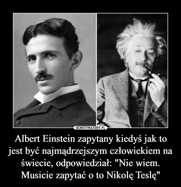 Albert Einstein zapytany kiedyś jak to jest być najmądrzejszym człowiekiem na świecie, odpowiedział: "Nie wiem. Musicie zapytać o to Nikolę Teslę" –  