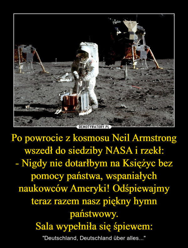 Po powrocie z kosmosu Neil Armstrong wszedł do siedziby NASA i rzekł:- Nigdy nie dotarłbym na Księżyc bez pomocy państwa, wspaniałych naukowców Ameryki! Odśpiewajmy teraz razem nasz piękny hymn państwowy.Sala wypełniła się śpiewem: – "Deutschland, Deutschland über alles..." 