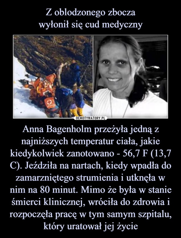 Z oblodzonego zbocza
wyłonił się cud medyczny Anna Bagenholm przeżyła jedną z najniższych temperatur ciała, jakie kiedykolwiek zanotowano - 56,7 F (13,7 C). Jeździła na nartach, kiedy wpadła do zamarzniętego strumienia i utknęła w nim na 80 minut. Mimo że była w stanie śmierci klinicznej, wróciła do zdrowia i rozpoczęła pracę w tym samym szpitalu, który uratował jej życie