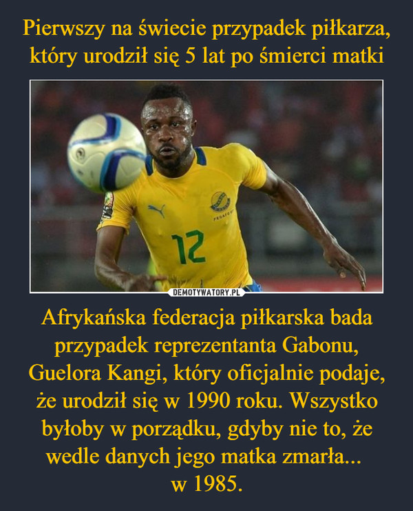 Afrykańska federacja piłkarska bada przypadek reprezentanta Gabonu, Guelora Kangi, który oficjalnie podaje, że urodził się w 1990 roku. Wszystko byłoby w porządku, gdyby nie to, że wedle danych jego matka zmarła... w 1985. –  