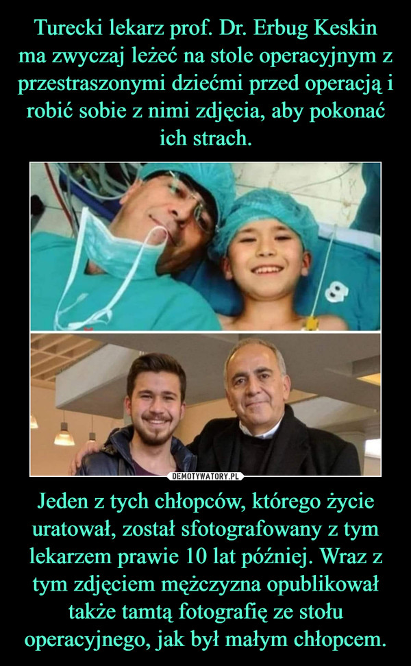 Turecki lekarz prof. Dr. Erbug Keskin ma zwyczaj leżeć na stole operacyjnym z przestraszonymi dziećmi przed operacją i robić sobie z nimi zdjęcia, aby pokonać ich strach. Jeden z tych chłopców, którego życie uratował, został sfotografowany z tym lekarzem prawie 10 lat później. Wraz z tym zdjęciem mężczyzna opublikował także tamtą fotografię ze stołu operacyjnego, jak był małym chłopcem.