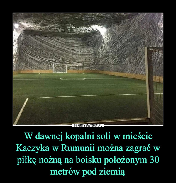 W dawnej kopalni soli w mieście Kaczyka w Rumunii można zagrać w piłkę nożną na boisku położonym 30 metrów pod ziemią –  