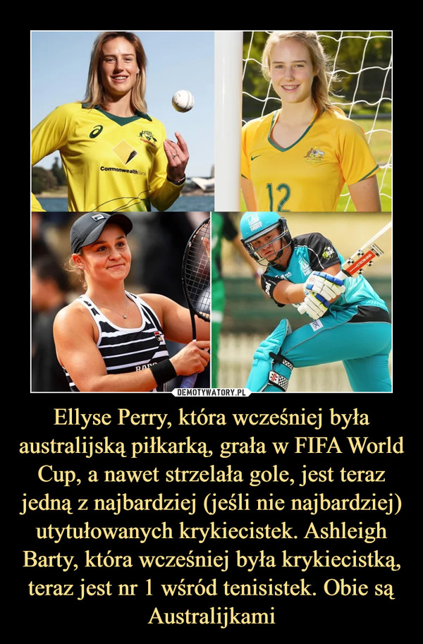 Ellyse Perry, która wcześniej była australijską piłkarką, grała w FIFA World Cup, a nawet strzelała gole, jest teraz jedną z najbardziej (jeśli nie najbardziej) utytułowanych krykiecistek. Ashleigh Barty, która wcześniej była krykiecistką, teraz jest nr 1 wśród tenisistek. Obie są Australijkami –  