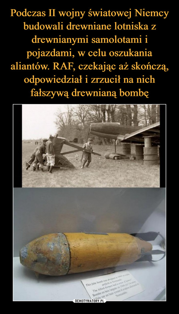 Podczas II wojny światowej Niemcy budowali drewniane lotniska z drewnianymi samolotami i pojazdami, w celu oszukania aliantów. RAF, czekając aż skończą, odpowiedział i zrzucił na nich fałszywą drewnianą bombę