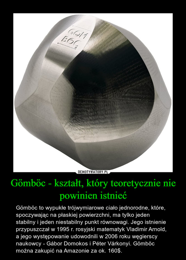 Gömböc - kształt, który teoretycznie nie powinien istnieć – Gömböc to wypukłe trójwymiarowe ciało jednorodne, które, spoczywając na płaskiej powierzchni, ma tylko jeden stabilny i jeden niestabilny punkt równowagi. Jego istnienie przypuszczał w 1995 r. rosyjski matematyk Vladimir Arnold, a jego występowanie udowodnili w 2006 roku węgierscy naukowcy - Gábor Domokos i Péter Várkonyi. Gömböc można zakupić na Amazonie za ok. 160$. 