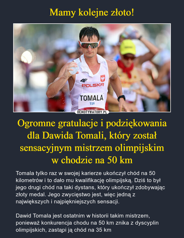 Ogromne gratulacje i podziękowaniadla Dawida Tomali, który został sensacyjnym mistrzem olimpijskimw chodzie na 50 km – Tomala tylko raz w swojej karierze ukończył chód na 50 kilometrów i to dało mu kwalifikację olimpijską. Dziś to był jego drugi chód na taki dystans, który ukończył zdobywając złoty medal. Jego zwycięstwo jest, więc jedną z największych i najpiękniejszych sensacji.Dawid Tomala jest ostatnim w historii takim mistrzem, ponieważ konkurencja chodu na 50 km znika z dyscyplin olimpijskich, zastąpi ją chód na 35 km 