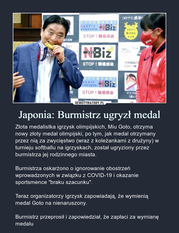 Japonia: Burmistrz ugryzł medal – Złota medalistka igrzysk olimpijskich, Miu Goto, otrzyma nowy złoty medal olimpijski, po tym, jak medal otrzymany przez nią za zwycięstwo (wraz z koleżankami z drużyny) w turnieju softballu na igrzyskach, został ugryziony przez burmistrza jej rodzinnego miasta.Burmistrza oskarżono o ignorowanie obostrzeń wprowadzonych w związku z COVID-19 i okazanie sportsmence "braku szacunku".Teraz organizatorzy igrzysk zapowiadają, że wymienią medal Goto na nienaruszony.Burmistrz przeprosił i zapowiedział, że zapłaci za wymianę medalu Złota medalistka igrzysk olimpijskich, Miu Goto, otrzyma nowy złoty medal olimpijski, po tym, jak medal otrzymany przez nią za zwycięstwo (wraz z koleżankami z drużyny) w turnieju softballu na igrzyskach, został ugryziony przez burmistrza jej rodzinnego miasta.Burmistrza oskarżono o ignorowanie obostrzeń wprowadzonych w związku z COVID-19 i okazanie sportsmence "braku szacunku".Teraz organizatorzy igrzysk zapowiadają, że wymienią medal Goto na nienaruszony.Burmistrz przeprosił i zapowiedział, że zapłaci za wymianę medalu