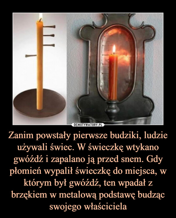 Zanim powstały pierwsze budziki, ludzie używali świec. W świeczkę wtykano gwóźdź i zapalano ją przed snem. Gdy płomień wypalił świeczkę do miejsca, w którym był gwóźdź, ten wpadał z brzękiem w metalową podstawę budząc swojego właściciela –  