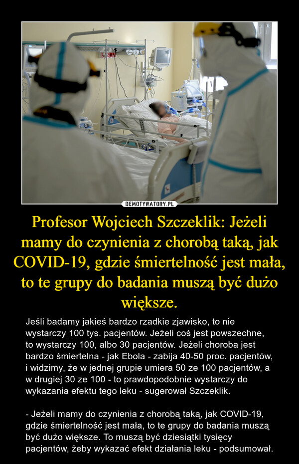 Profesor Wojciech Szczeklik: Jeżeli mamy do czynienia z chorobą taką, jak COVID-19, gdzie śmiertelność jest mała, to te grupy do badania muszą być dużo większe. – Jeśli badamy jakieś bardzo rzadkie zjawisko, to nie wystarczy 100 tys. pacjentów. Jeżeli coś jest powszechne, to wystarczy 100, albo 30 pacjentów. Jeżeli choroba jest bardzo śmiertelna - jak Ebola - zabija 40-50 proc. pacjentów, i widzimy, że w jednej grupie umiera 50 ze 100 pacjentów, a w drugiej 30 ze 100 - to prawdopodobnie wystarczy do wykazania efektu tego leku - sugerował Szczeklik. - Jeżeli mamy do czynienia z chorobą taką, jak COVID-19, gdzie śmiertelność jest mała, to te grupy do badania muszą być dużo większe. To muszą być dziesiątki tysięcy pacjentów, żeby wykazać efekt działania leku - podsumował. 
