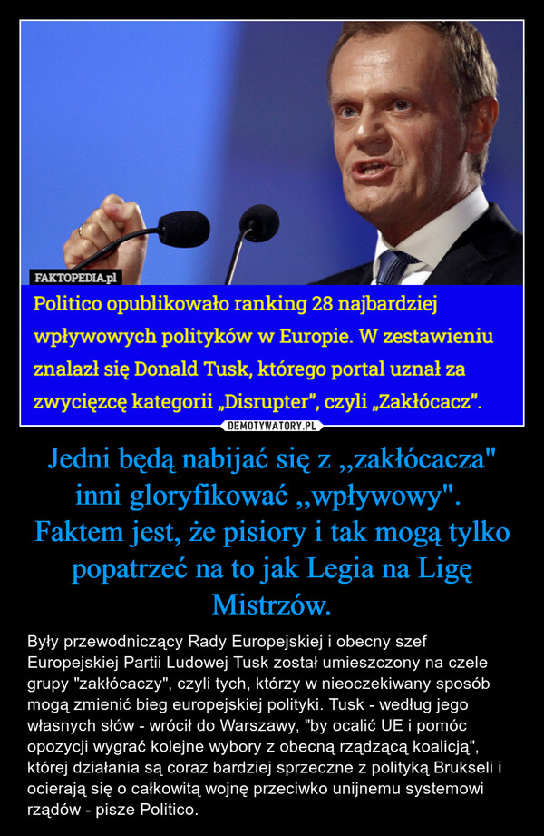 Jedni będą nabijać się z ,,zakłócacza" inni gloryfikować ,,wpływowy". Faktem jest, że pisiory i tak mogą tylko popatrzeć na to jak Legia na Ligę Mistrzów. – Były przewodniczący Rady Europejskiej i obecny szef Europejskiej Partii Ludowej Tusk został umieszczony na czele grupy "zakłócaczy", czyli tych, którzy w nieoczekiwany sposób mogą zmienić bieg europejskiej polityki. Tusk - według jego własnych słów - wrócił do Warszawy, "by ocalić UE i pomóc opozycji wygrać kolejne wybory z obecną rządzącą koalicją", której działania są coraz bardziej sprzeczne z polityką Brukseli i ocierają się o całkowitą wojnę przeciwko unijnemu systemowi rządów - pisze Politico. 