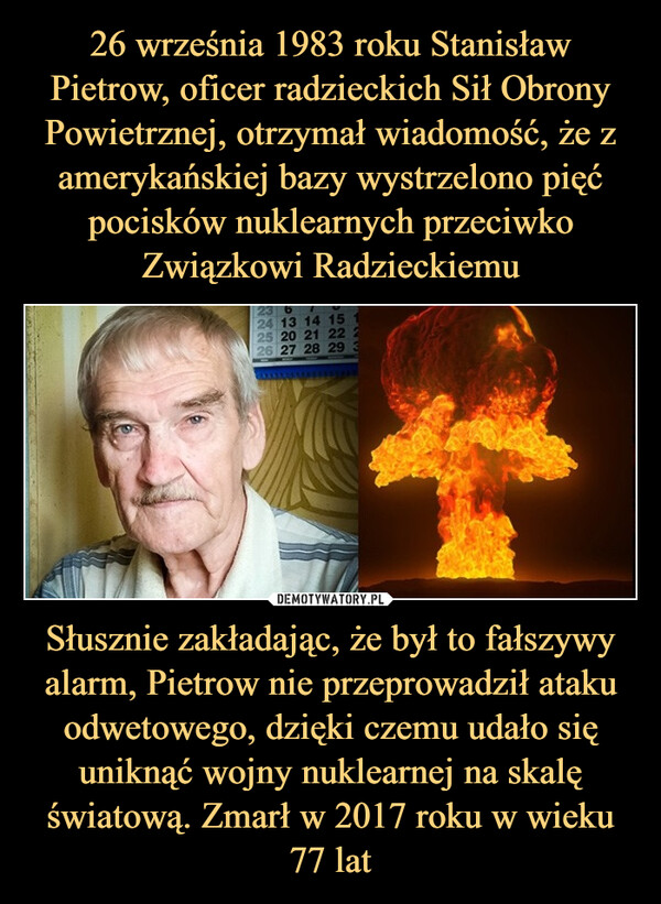 Słusznie zakładając, że był to fałszywy alarm, Pietrow nie przeprowadził ataku odwetowego, dzięki czemu udało się uniknąć wojny nuklearnej na skalę światową. Zmarł w 2017 roku w wieku 77 lat –  