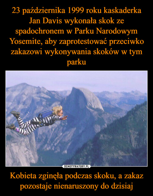 23 października 1999 roku kaskaderka Jan Davis wykonała skok ze spadochronem w Parku Narodowym Yosemite, aby zaprotestować przeciwko zakazowi wykonywania skoków w tym parku Kobieta zginęła podczas skoku, a zakaz pozostaje nienaruszony do dzisiaj
