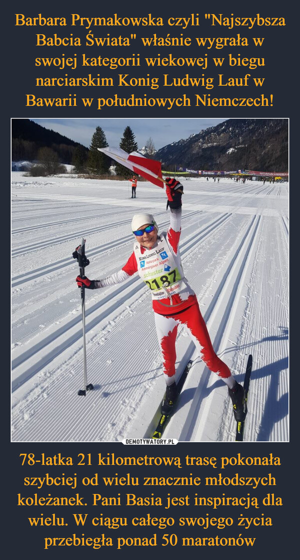 Barbara Prymakowska czyli "Najszybsza Babcia Świata" właśnie wygrała w swojej kategorii wiekowej w biegu narciarskim Konig Ludwig Lauf w Bawarii w południowych Niemczech! 78-latka 21 kilometrową trasę pokonała szybciej od wielu znacznie młodszych koleżanek. Pani Basia jest inspiracją dla wielu. W ciągu całego swojego życia przebiegła ponad 50 maratonów