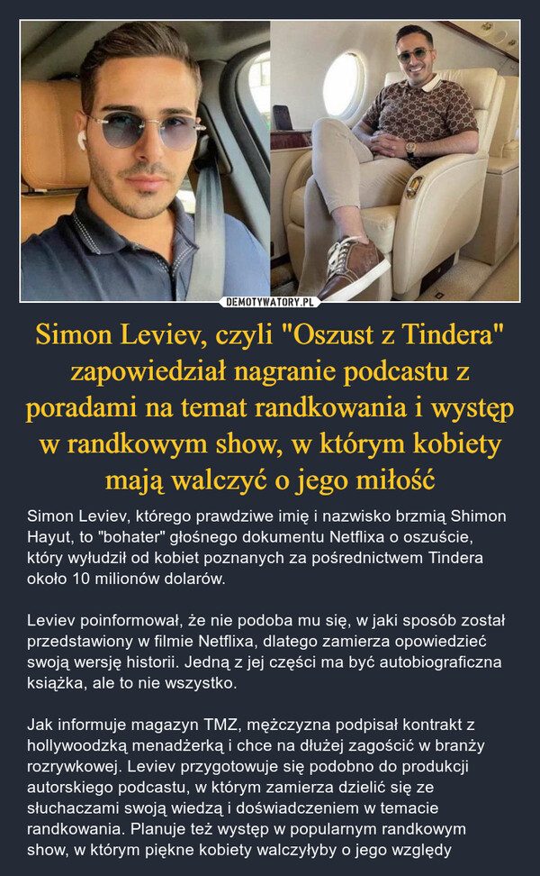 Simon Leviev, czyli "Oszust z Tindera" zapowiedział nagranie podcastu z poradami na temat randkowania i występ w randkowym show, w którym kobiety mają walczyć o jego miłość – Simon Leviev, którego prawdziwe imię i nazwisko brzmią Shimon Hayut, to "bohater" głośnego dokumentu Netflixa o oszuście, który wyłudził od kobiet poznanych za pośrednictwem Tindera około 10 milionów dolarów. Leviev poinformował, że nie podoba mu się, w jaki sposób został przedstawiony w filmie Netflixa, dlatego zamierza opowiedzieć swoją wersję historii. Jedną z jej części ma być autobiograficzna książka, ale to nie wszystko. Jak informuje magazyn TMZ, mężczyzna podpisał kontrakt z hollywoodzką menadżerką i chce na dłużej zagościć w branży rozrywkowej. Leviev przygotowuje się podobno do produkcji autorskiego podcastu, w którym zamierza dzielić się ze słuchaczami swoją wiedzą i doświadczeniem w temacie randkowania. Planuje też występ w popularnym randkowym show, w którym piękne kobiety walczyłyby o jego względy 